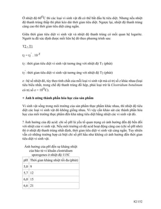 Ở nhiệt độ 60O
C thì các loại vi sinh vật đã có thể bắt đầu bị tiêu diệt. Nhưng nếu nhiệt
độ thanh trùng thấp thì phải kéo dài thời gian tiêu diệt. Ngược lại, nhiệt độ thanh trùng
càng cao thì thời gian tiêu diệt càng ngắn.
Giữa thời gian tiêu diệt vi sinh vật và nhiệt độ thanh trùng có mối quan hệ logarite.
Người ta đã xác định được mối liên hệ đó theo phương trình sau:
T2 - T1
t2 = t2
’
. 10 Z
t2 : thời gian tiêu diệt vi sinh vật tương ứng với nhiệt độ T1 (phút)
t2
’
: thời gian tiêu diệt vi sinh vật tương ứng với nhiệt độ T2 (phút)
z : hệ số nhiệt đô, tùy theo tính chất của mỗi loại vi sinh vật mà có trị số z khác nhau (loại
tiêu biểu nhất, trong chế độ thanh trùng đồ hộp, phải loại trừ là Clostridium botulinum
có trị số z = 10O
C).
+ Ảnh h ưởng thành phần hóa học của sản phẩm
Vi sinh vật sống trong môi trường của sản phẩm thực phẩm khác nhau, thì nhiệt độ tiêu
diệt các loại vi sinh vật đó không giống nhau. Vì vậy cần khảo sát các thành phần hóa
học của môi trường thực phẩm đến khả năng tiêu diệt bằng nhiệt các vi sinh vật đó.
? Ảnh hưởng của độ acid: chỉ số pH là yếu tố quan trọng có ảnh hưởng đến độ bền đối
với nhiệt của vi sinh vật. Nếu môi trường có độ acid hoạt động càng cao (chỉ số pH nhỏ)
thì ở nhiệt độ thanh trùng nhất định, thời gian tiêu diệt vi sinh vật càng ngắn. Tuy nhiên
vẫn có những trường hợp cá biệt chỉ số pH hầu như không có ảnh hưởng đến thời gian
tiêu diệt vi sinh vật.
Ảnh hưởng của pH đến sự kháng nhiệt
của bào tử vi khuẩn clostridium
sporogenes ở nhiệt độ 115C
pH Thời gian kháng nhiệt tối đa (phút)
5,0 9
5,7 12
6,0 15
6,6 21
82/152
 