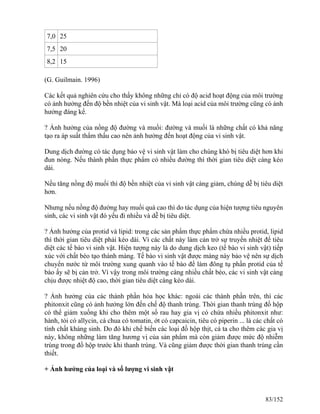 7,0 25
7,5 20
8,2 15
(G. Guilmain. 1996)
Các kết quả nghiên cứu cho thấy không những chỉ có độ acid hoạt động của môi trường
có ảnh hưởng đến độ bền nhiệt của vi sinh vật. Mà loại acid của môi trường cũng có ảnh
hưởng đáng kể.
? Ảnh hưởng của nồng độ đường và muối: đường và muối là những chất có khả năng
tạo ra áp suất thẩm thấu cao nên ảnh hưởng đến hoạt động của vi sinh vật.
Dung dịch đường có tác dụng bảo vệ vi sinh vật làm cho chúng khó bị tiêu diệt hơn khi
đun nóng. Nếu thành phần thực phẩm có nhiều đường thì thời gian tiêu diệt càng kéo
dài.
Nếu tăng nồng độ muối thì độ bền nhiệt của vi sinh vật càng giảm, chúng dễ bị tiêu diệt
hơn.
Nhưng nếu nồng độ đường hay muối quá cao thì do tác dụng của hiện tượng tiêu nguyên
sinh, các vi sinh vật đó yếu đi nhiều và dễ bị tiêu diệt.
? Ảnh hưởng của protid và lipid: trong các sản phẩm thực phẩm chứa nhiều protid, lipid
thì thời gian tiêu diệt phải kéo dài. Vì các chất này làm cản trở sự truyền nhiệt để tiêu
diệt các tế bào vi sinh vật. Hiện tượng này là do dung dịch keo (tế bào vi sinh vật) tiếp
xúc với chất béo tạo thành màng. Tế bào vi sinh vật được màng này bảo vệ nên sự dịch
chuyển nước từ môi trường xung quanh vào tế bào để làm đông tụ phần protid của tế
bào ấy sẽ bị cản trở. Vì vậy trong môi trường càng nhiều chất béo, các vi sinh vật càng
chịu được nhiệt độ cao, thời gian tiêu diệt càng kéo dài.
? Ảnh hưởng của các thành phần hóa học khác: ngoài các thành phần trên, thì các
phitonxit cũng có ảnh hưởng lớn đến chế độ thanh trùng. Thời gian thanh trùng đồ hộp
có thể giảm xuống khi cho thêm một số rau hay gia vị có chứa nhiều phitonxit như:
hành, tỏi có allycin, cà chua có tomatin, ớt có capcaicin, tiêu có piperin ... là các chất có
tính chất kháng sinh. Do đó khi chế biến các loại đồ hộp thịt, cá ta cho thêm các gia vị
này, không những làm tăng hương vị của sản phẩm mà còn giảm được mức độ nhiễm
trùng trong đồ hộp trước khi thanh trùng. Và cũng giảm được thời gian thanh trùng cần
thiết.
+ Ảnh hưởng của loại và số lượng vi sinh vật
83/152
 