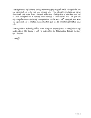 ? Thời gian tiêu diệt của một chế độ thanh trùng phụ thuộc rất nhiều vào đặc điểm của
các loại vi sinh vật có thể phát triển trong đồ hộp, vì khả năng chịu nhiệt của các loại vi
sinh vật rất khác nhau. Trong cùng một môi trường có cùng độ acid hoạt động, các loại
vi khuẩn không nha bào bị tiêu diệt nhanh hơn loại vi khuẩn có nha bào. Thời gian tiêu
diệt của phần lớn các vi sinh vật không nha bào chỉ cần ở 60 - 80O
C trong vài phút. Còn
các loại vi sinh vật có nha bào phải đòi hỏi thời gian kéo dài hơn nhiều có thể hơn hàng
giờ.
? Thời gian tiêu diệt trong chế độ thanh trùng còn phụ thuộc vào số lượng vi sinh vật
nhiễm vào đồ hộp. Lượng vi sinh vật nhiễm nhiều thì thời gian tiêu diệt dài, cho thấy
qua công thức :
t = Dlg
N0
N
84/152
 