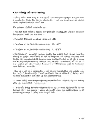 Cách thiết lập chế độ thanh trùng
Thiết lập chế độ thanh trùng cho một loại đồ hộp là xác định nhiệt độ và thời gian thanh
trùng cần thiết để vừa đảm bảo yêu cầu tiêu diệt vi sinh vật, vừa giữ được giá trị dinh
dưỡng và giá trị cảm quan của đồ hộp.
Các giai đoạn tiến hành trình tự như sau:
- Phân tích thành phần hóa học của thực phẩm cần đóng hộp, chủ yếu là độ acid, hàm
lượng đường, muối, chất béo, protid ...
- Chọn nhiệt độ thanh trùng căn cứ vào độ acid (pH)
+ Đồ hộp có pH < 4,6 thì nhiệt độ thanh trùng : 80 - 100O
C
+ Đồ hộp có pH > 4,6 thì nhiệt độ thanh trùng :105 - 121O
C
- Xác định tốc độ truyền nhiệt vào trung tâm hộp theo nhiệt độ thanh trùng đã chọn bằng
nồi hấp thí nghiệm: dưới nồi hấp đặt một hộp sản phẩm, trên nắp hộp có đặt một nhiệt
kế, bầu thủy ngân của nhiệt kế cắm đúng trung tâm hộp. Cho hơi vào nồi hấp và cứ sau
một khoảng thời gian (thường khoảng 1 phút) đọc nhiệt độ ở cột nhiệt kế. Sau khi đo
được nhiệt độ giữa hộp ở từng thời điểm người ta vẽ đồ thị truyền nhiệt. Từ đó xác định
được thời gian truyền nhiệt.
- Phân lập vi sinh vật để xác định loại vi sinh vật nguy hiểm nhất bao gồm loại gây bệnh,
loại có độc tố, loại chịu nhiệt... Tìm tốc độ tiêu diệt theo các số liệu đã có. Trên cơ sở đó
vẽ đồ thị thời gian tiêu diệt. Thiết lập thời gian thanh trùng.
- Kiểm tra chế độ thanh trùng theo phương pháp biểu đồ của Biegelow, hay theo phương
pháp hiệu ứng của Ball - Flaumenbaum.
- Từ các mẫu đồ hộp đã thanh trùng theo các chế độ khác nhau, người ta kiểm tra chất
lượng đồ hộp về cảm quan và về vi sinh vật. Sau đó xét đến hiệu quả kinh tế của chế độ
thanh trùng, mà chọn ra chế độ thanh trùng tốt nhất.
85/152
 