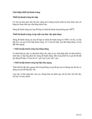 Giới thiệu thiết bị thanh trùng
Thiết bị thanh trùng hở nắp
Có cấu tạo đơn giản như nồi nấu, dùng môi trường truyền nhiệt là nước được đun sôi
bằng hơi hoặc đun trực tiếp bằng nhiên liệu.
Dùng để thanh trùng các loại đồ hộp có nhiệt độ thanh trùng không quá 100O
C.
Thiết bị thanh trùng có áp suất cao làm việc gián đoạn
Dùng để thanh trùng các loại đồ hộp có nhiệt độ thanh trùng từ 100o
C trở lên, có nắp
đậy kín, còn gọi là nồi hấp thanh trùng. Có 2 loại nồi hấp: loại đặt thẳng đứng và loại
đặt nằm ngang.
+ Thiết bị hấp thanh trùng loại thẳng đứng
Có thân hình trụ, đáy và nắp hình chõm cầu, nắp có các chốt ghép chặt với thân thiết bị,
dưới đáy có lắp ống phun hơi nóng để thanh trùng. Bên trong thiết bị có giá đỡ để đặt
giỏ đựng đồ hộp, có loại chỉ có 1 giỏ, loại 2 giỏ, loại 3 giỏ.
+ Thiết bị hấp thanh trùng loại đặt nằm ngang
Thân thiết bị đặt nằm ngang, bên trong không có giá đỡ giỏ mà có đường rây để cho xe
đựng các giỏ đồ hộp đẩy vào.
Loại này có khả năng làm việc cao, nhưng thao tác phức tạp, chu kỳ làm việc kéo dài,
tốn hơi và nước nhiều.
86/152
 