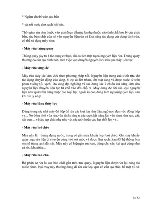 * Ngâm cho bở các cáu bẩn
* và xối nước cho sạch hết bẩn.
Thời gian rửa phụ thuộc vào giai đoạn đầu tức là phụ thuộc vào tính chất hóa lý của chất
bẩn, sức bám chặt của nó vào nguyên liệu rửa và khả năng tác dụng của dung dịch rửa,
có thể sử dụng máy như:
- Máy rửa thùng quay
Thùng quay gây ra 1 tác dụng cơ học, chà sát lên mặt ngoài nguyên liệu rửa. Thùng quay
thường có cấu tạo hình nón, nên việc vận chuyển nguyên liệu rửa qua máy liên tục.
- Máy rửa sàng lắc
Máy rửa sàng lắc làm việc theo phương pháp xối. Nguyên liệu trong quá trình rửa, do
tác dụng chuyển động của sàng, bị cọ sát lên nhau, lên mặt sàng và được nước từ trên
phun xuống xối sạch. Do sàng đặt nghiêng và tác dụng lắc 2 chiều của sàng làm cho
nguyên liệu chuyển liên tục từ chỗ vào đến chỗ ra. Máy dùng để rửa các loại nguyên
liệu như quả tròìn cứng hoặc các loại hạt, ngoài ra còn dùng làm nguội nguyên liệu sau
khi xử lý nhiệt.
- Máy rửa bằng thủy lực
Dùng trong các nhà máy đồ hộp để rửa các loại hạt như đậu, ngô non đem vào đóng hộp
vv... Nó đồng thời vừa rửa,vừa tách riêng ra các tạp chất nặng lẫn vào nhau như sạn, cát,
sắt vụn ... và các tạp chất nhẹ như vỏ, rác rưởi hoặc các hạt thối lép vv...
- Máy rửa bơi chèo
Máy này là 1 thùng đựng nước, trong có gắn máy khuấy loại bơi chèo. Khi máy khuấy
quay, nguyên liệu di chuyển cùng với vòi nước và được làm sạch. Sau đóï hệ thống hoa
sen sẽ tráng sạch đất cát. Máy này có hiệu qủa rửa cao, dùng cho các loại quả cứng như
cà rốt, khoai tây...
- Máy rửa bàn chải
Bộ phận cọ rửa là các bàn chải gắn trên trục quay. Nguyên liệu được rửa lại bằng tia
nước phun, loại máy này thường dùng để rửa các loại qủa có cấu tạo chắc, bề mặt xù xì.
7/152
 