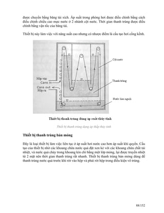 được chuyển bằng băng tải xích. Áp suất trong phòng hơi được điều chỉnh bằng cách
điều chỉnh chiều cao mực nước ở 2 nhánh cột nước. Thời gian thanh trùng được điều
chỉnh bằng vận tốc của băng tải.
Thiết bị này làm việc với năng suất cao nhưng có nhược điểm là cấu tạo hơi cồng kềnh.
Thiết bị thanh trùng dạng áp thấp thủy tinh
Thiết bị thanh trùng bản mỏng
Đây là loại thiết bị làm việc liên tục ở áp suất hơi nước cao hơn áp suất khí quyển. Cấu
tạo của thiết bị nhờ các khoang chứa nước quả đặt xen kẻ với các khoang chứa chất tải
nhiệt, và nước quả chảy trong khoang kín chỉ bằng một lớp mỏng, lại được truyền nhiệt
từ 2 mặt nên thời gian thanh trùng rất nhanh. Thiết bị thanh trùng bản mỏng dùng để
thanh trùng nước quả trước khi rót vào hộp và phải rót hộp trong điều kiện vô trùng.
88/152
 