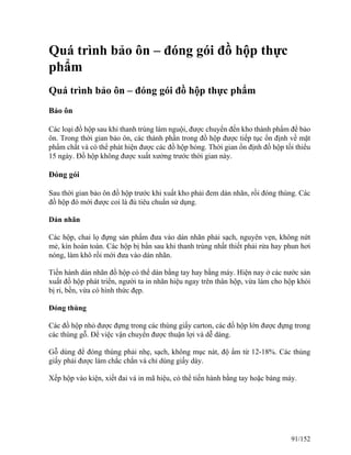 Quá trình bảo ôn – đóng gói đồ hộp thực
phẩm
Quá trình bảo ôn – đóng gói đồ hộp thực phẩm
Bảo ôn
Các loại đồ hộp sau khi thanh trùng làm nguội, được chuyển đến kho thành phẩm để bảo
ôn. Trong thời gian bảo ôn, các thành phần trong đồ hộp được tiếp tục ổn định về mặt
phẩm chất và có thể phát hiện được các đồ hộp hỏng. Thời gian ổn định đồ hộp tối thiểu
15 ngày. Đồ hộp không được xuất xưởng trước thời gian này.
Đóng gói
Sau thời gian bảo ôn đồ hộp trước khi xuất kho phải đem dán nhãn, rồi đóng thùng. Các
đồ hộp đó mới được coi là đủ tiêu chuẩn sử dụng.
Dán nhãn
Các hộp, chai lọ đựng sản phẩm đưa vào dán nhãn phải sạch, nguyên vẹn, không nứt
mẻ, kín hoàn toàn. Các hộp bị bẩn sau khi thanh trùng nhất thiết phải rửa hay phun hơi
nóng, làm khô rồi mới đưa vào dán nhãn.
Tiến hành dán nhãn đồ hộp có thể dán bằng tay hay bằng máy. Hiện nay ở các nước sản
xuất đồ hộp phát triển, người ta in nhãn hiệu ngay trên thân hộp, vừa làm cho hộp khỏi
bị rỉ, bền, vừa có hình thức đẹp.
Đóng thùng
Các đồ hộp nhỏ được đựng trong các thùng giấy carton, các đồ hộp lớn được đựng trong
các thùng gỗ. Để việc vận chuyển được thuận lợi và dễ dàng.
Gỗ dùng để đóng thùng phải nhẹ, sạch, không mục nát, độ ẩm từ 12-18%. Các thùng
giấy phải được làm chắc chắn và chỉ dùng giấy dày.
Xếp hộp vào kiện, xiết đai và in mã hiệu, có thể tiến hành bằng tay hoặc bàng máy.
91/152
 