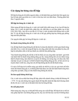 Các dạng hư hỏng của đồ hộp
Đồ hộp hư hỏng do rất nhiều nguyên nhân, có thể phát hiện qua hình thức bên ngoài của
bao bì hoặc phải qua kiểm tra vi sinh và hóa học mới xác định được. Thường phân biệt
theo 3 nguyên nhân :
Đồ hộp hư hỏng do vi sinh vật
Hiện tượng đồ hộp hư hỏng do vi sinh vật là phổ biến nhất trong số các loại đồ hộp hư
hỏng. Các vi sinh vật phát triển, phân hủy các chất hữu cơ của thực phẩm, tạo ra khí
CO2, H2S, NH3...hay tiết ra các độc tố. Có loại vi sinh vật phát triển không sinh ra chất
khí. Vì vậy đồ hộp hư hỏng do vi sinh vật có thể gây phồng hộp hay không gây phồng
hộp nên khó phát hiện.
Các nguyên nhân gây hư hỏng đồ hộp do vi sinh vật :
Do thanh trùng không đủ chế độ
Các đồ hộp thanh trùng không đủ chế độ tức là chưa đủ nhiệt độ và thời gian thanh trùng
cần thiết. Các vi sinh vật trong đồ hộp ấy còn sống, phát triển làm sản phẩm bị chua, đồ
hộp bị mất phẩm chất có thể tạo thành các chất khí làm phồìng hộp.
Việc thanh trùng không đủ chế độ có thể do thiếu sót của công nhân vận hành : quá trình
vận hành thiết bị thanh trùng không đúng qui tắc, lượng không khí còn lại nhiều trong
thiết bị thanh trùng, làm nhiệt kế và áp kế chỉ không còn tương ứng với nhau nữa. Khi
xếp hộp vào giỏ và xếp giỏ và thiết bị thanh trùng không đúng qui tắc, sẽ làm cản trở sự
truyền nhiệt và đối lưu, cũng làm cho đồ hộp không đạt đủ chế độ thanh trùng.
Có một số đồ hộp do bị nhiễm trùng quá nhiều do thiết bị và do các quá trình chế biến
trước khi thanh trùng gây ra, ta không phát hiện được mà vẫn tiến hành thanh trùng theo
công thức qui định, cũng coi như thanh trùng không đủ chế độ.
Do làm nguội không thích hợp
Các vi sinh vật ưa nhiệt làm hỏng đồ hộp, phát triển nhanh chóng ở nhiệt độ khoảng 49
- 71o
C. Vì vậy nếu không làm nguội nhanh đồ hộp đến nhiệt độ thấp dưới khoảng nhiệt
độ đó, thì các vi sinh vật có thể phát triển làm hư hỏng đồ hộp.
Do mối ghép bị hở
Hiện tượng này cũng xảy ra khá phổ biến trong sản xuất đồ hộp. Đồ hộp bị hở có thể do
máy ghép nắp làm việc không đúng qui tắc, hay các mối hàn dọc của bao bì không được
92/152
 