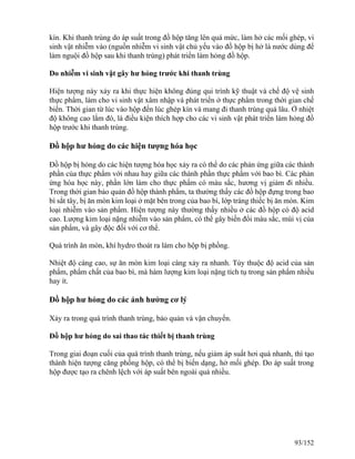kín. Khi thanh trùng do áp suất trong đồ hộp tăng lên quá mức, làm hở các mối ghép, vi
sinh vật nhiễm vào (nguồn nhiễm vi sinh vật chủ yếu vào đồ hộp bị hở là nước dùng để
làm nguội đồ hộp sau khi thanh trùng) phát triển làm hỏng đồ hộp.
Do nhiễm vi sinh vật gây hư hỏng trước khi thanh trùng
Hiện tượng này xảy ra khi thực hiện không đúng qui trình kỹ thuật và chế độ vệ sinh
thực phẩm, làm cho vi sinh vật xâm nhập và phát triển ở thực phẩm trong thời gian chế
biến. Thời gian từ lúc vào hộp đến lúc ghép kín và mang đi thanh trùng quá lâu. Ở nhiệt
độ không cao lắm đó, là điều kiện thích hợp cho các vi sinh vật phát triển làm hỏng đồ
hộp trước khi thanh trùng.
Đồ hộp hư hỏng do các hiện tượng hóa học
Đồ hộp bị hỏng do các hiện tượng hóa học xảy ra có thể do các phản ứng giữa các thành
phần của thực phẩm với nhau hay giữa các thành phần thực phẩm với bao bì. Các phản
ứng hóa học này, phần lớn làm cho thực phẩm có màu sắc, hương vị giảm đi nhiều.
Trong thời gian bảo quản đồ hộp thành phẩm, ta thường thấy các đồ hộp đựng trong bao
bì sắt tây, bị ăn mòn kim loại ở mặt bên trong của bao bì, lớp tráng thiếc bị ăn mòn. Kim
loại nhiễm vào sản phẩm. Hiện tượng này thường thấy nhiều ở các đồ hộp có độ acid
cao. Lượng kim loại nặng nhiễm vào sản phẩm, có thể gây biến đổi màu sắc, mùi vị của
sản phẩm, và gây độc đối với cơ thể.
Quá trình ăn mòn, khí hydro thoát ra làm cho hộp bị phồng.
Nhiệt độ càng cao, sự ăn mòn kim loại càng xảy ra nhanh. Tùy thuộc độ acid của sản
phẩm, phẩm chất của bao bì, mà hàm lượng kim loại nặng tích tụ trong sản phẩm nhiều
hay ít.
Đồ hộp hư hỏng do các ảnh hưởng cơ lý
Xảy ra trong quá trình thanh trùng, bảo quản và vận chuyển.
Đồ hộp hư hỏng do sai thao tác thiết bị thanh trùng
Trong giai đoạn cuối của quá trình thanh trùng, nếu giảm áp suất hơi quá nhanh, thì tạo
thành hiện tượng căng phồng hộp, có thể bị biến dạng, hở mối ghép. Do áp suất trong
hộp được tạo ra chênh lệch với áp suất bên ngoài quá nhiều.
93/152
 
