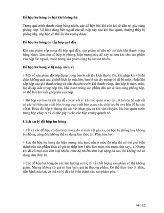 Đồ hộp hư hỏng do bài khí không đủ
Trong quá trình thanh trùng bằng nhiệt, các đồ hộp bài khí còn lại sẽ dãn nở gây căng
phồng hộp. Về hình dáng bên ngoài các đồ hộp này sau khi bảo quản, thường thấy bị
phồng nhẹ, nắp hộp có thể ấn lên xuống được.
Đồ hộp hư hỏng do xếp hộp quá đầy
Khi sản phẩm xếp trong đồ hộp quá đầy, sản phẩm sẽ dãn nở thể tích khi thanh trùng
bằng nhiệt, làm cho đồ hộp bị phồng, hiện tượng này dễ xảy ra hơn khi cho sản phẩm
vào hộp lúc nguội, thanh trùng sản phẩm càng bị dãn nở nhiều.
Đồ hộp hư hỏng vì bị móp, méo, rỉ
+ Một số sản phẩm đồ hộp đựng trong bao bì sắt tây kích thước lớn, khi ghép kín với độ
chân không quá cao, chênh lệch áp suất lớn, bao bì sắt tây mỏng thì dễ bị méo. Hoặc khi
xếp hộp vào giỏ thanh trùng và vận chuyển trước khi thanh trùng, làm hộp bị móp, méo,
lúc đó áp suất trong hộp lớn, khi thanh trùng sản phẩm dãn nở sẽ làm căng phồng hộp,
có thể làm hở mối ghép kín của hộp.
+ Đồ hộp với bao bì sắt tây dễ có các vết rỉ: khi bảo quản ở nơi ẩm. Khi trên bề mặt sắt
có các vết bẩn của chất béo, trong quá trình bảo quản, các chất béo bị oxy hóa để lại các
vết rỉ. Hoặc đồ hộp bị thủng do các vết nhọn gây ra khi vận chuyển, lúc bảo quản nước
trong hộp chảy ra và có thể gây rỉ cho các hộp chung quanh nó.
Cách xử lý đồ hộp hư hỏng
+ Tất cả các đồ hộp có dấu hiệu hỏng do vi sinh vật gây ra, dù hộp bị phồng hay không
bị phồng, cũng đều không thể sử dụng làm thức ăn. Phải hủy bỏ.
+ Các đồ hộp hư hỏng do hiện tượng hóa học, nếu ở mức độ nhẹ thì có thể chế biến
thành các sản phẩm khác có giá trị thấp hơn ( như làm mứt, nấu rượu, thịt xay...). Nhưng
khi đã có mùi của kim loại nhiều, mức độ nhiễm kim loại nặng đã cao, thì không thể sử
dụng làm thức ăn.
+ Các đồ hộp hư hỏng do các ảnh hưởng cơ lý, thì về chất lượng sản phẩm có thể không
giảm. Nhưng không có giá trị hay kém giá trị thương phẩm. Có thể thay bao bì khác,
tiến hành nấu lại, có thể xử lý để chế biến thành các sản phẩm phụ.
94/152
 