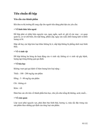 Tiêu chuẩn đồ hộp
Yêu cầu của thành phẩm
Khi đưa ra thị trường để cung cấp cho người tiêu dùng phải đạt các yêu cầu:
+ Về hình thức bên ngoài
Đồ hộp phải có nhãn hiệu nguyên vẹn, ngay ngắn, sạch sẽ, ghi rõ các mục : cơ quan
quản lý, cơ sở chế biến, tên mặt hàng, phẩm cấp, ngày sản xuất, khối lượng tịnh và khối
lượng cả bì.
Hộp sắt hay các hộp kim loại khác không bị rỉ, nắp hộp không bị phồng dưới mọi hình
thức.
+ Về vi sinh vật
Đồ hộp không hư hỏng do hoạt động của vi sinh vật, không có vi sinh vật gây bệnh,
lượng tạp trùng không quá qui định.
+ Về hóa học
Không vượt quá qui định về hàm lượng kim loại nặng :
Thiếc : 100 - 200 mg/kg sản phẩm
Đồng : 5 - 80 mg/kg sản phẩm
Chì : không có
Kẽm : vết
Đảm bảo các chỉ tiêu về thành phần hóa học, chủ yếu như nồng độ đường, acid, muối...
+ Về cảm quan
Lớp vecni phải nguyên vẹn, phải đảm bảo hình thái, hương vị, màu sắc đặc trưng của
sản phẩm theo những qui định của từng loại sản phẩm.
95/152
 