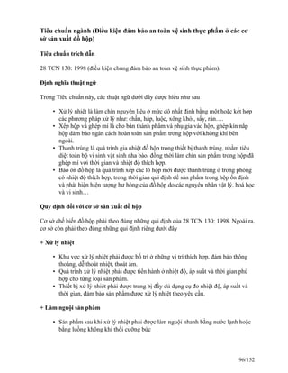 Tiêu chuẩn ngành (Điều kiện đảm bảo an toàn vệ sinh thực phẩm ở các cơ
sở sản xuất đồ hộp)
Tiêu chuẩn trích dẫn
28 TCN 130: 1998 (điều kiện chung đảm bảo an toàn vệ sinh thực phẩm).
Định nghĩa thuật ngữ
Trong Tiêu chuẩn này, các thuật ngữ dưới đây được hiểu như sau
• Xử lý nhiệt là làm chín nguyên liệu ở mức độ nhất định bằng một hoặc kết hợp
các phương pháp xử lý như: chần, hấp, luộc, xông khói, sấy, rán….
• Xếp hộp và ghép mí là cho bán thành phẩm và phụ gia vào hộp, ghép kín nắp
hộp đảm bảo ngăn cách hoàn toàn sản phẩm trong hộp với không khí bên
ngoài.
• Thanh trùng là quá trình gia nhiệt đồ hộp trong thiết bị thanh trùng, nhằm tiêu
diệt toàn bộ vi sinh vật sinh nha bào, đồng thời làm chín sản phẩm trong hộp đã
ghép mí với thời gian và nhiệt độ thích hợp.
• Bảo ôn đồ hộp là quá trình xếp các lô hộp mới được thanh trùng ở trong phòng
có nhiệt độ thích hợp, trong thời gian qui định để sản phẩm trong hộp ổn định
và phát hiện hiện tượng hư hỏng của đồ hộp do các nguyên nhân vật lý, hoá học
và vi sinh…
Quy định đối với cơ sở sản xuất đồ hộp
Cơ sở chế biến đồ hộp phải theo đúng những qui định của 28 TCN 130; 1998. Ngoài ra,
cơ sở còn phải theo đúng những qui định riêng dưới đây
+ Xử lý nhiệt
• Khu vực xử lý nhiệt phải được bố trí ở những vị trí thích hợp, đảm bảo thông
thoáng, dễ thoát nhiệt, thoát ẩm.
• Quá trình xử lý nhiệt phải được tiến hành ở nhiệt độ, áp suất và thời gian phù
hợp cho từng loại sản phẩm.
• Thiết bị xử lý nhiệt phải được trang bị đầy đủ dụng cụ đo nhiệt độ, áp suất và
thời gian, đảm bảo sản phẩm được xử lý nhiệt theo yêu cầu.
+ Làm nguội sản phẩm
• Sản phẩm sau khi xử lý nhiệt phải được làm nguội nhanh bằng nước lạnh hoặc
bằng luồng không khí thổi cưỡng bức
96/152
 