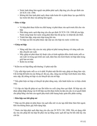 • Nước lạnh dùng làm nguội sản phẩm phải sạch, đáp ứng yêu cầu qui định của
28 TCN 130: 1998.
• Không khí làm lạnh phải sạch, được tuần hoàn tốt và phải được lọc qua thiết bị
lọc trước khi đưa vào phòng làm nguội.
+ Rửa vỏ hộp
• Vỏ hộp phải được kiểm tra chất lượng và phải được rửa sạch trước khi cho vào
hộp
• Phải dùng nước sạch đáp ứng yêu cầu qui định 28 TCN 130: 1998 để rửa hộp.
Nước nóng hoặc hơi nước nóng phải đảm bảo đủ áp lực và nhiệt độ cần thiết.
• Tránh làm dập, móp méo hộp trong khi rửa.
• Vỏ hộp sau khi rửa phải được sắp xếp sao cho hộp róc nước và khô ráo.
+ Ghép mí hộp
• Năng suất làm việc của các máy ghép mí phải tương đương với năng suất của
dây chuyền sản xuất.
• Máy ghép mí phải được kỹ thuật viên có kinh nghiệm điều chỉnh trước mỗi ca
sản xuất và trong quá trình sản xuất, đảm bảo cho kích thước mí hộp nằm trong
giới hạn an toàn.
• Kiểm tra mí hộp
* Kiểm tra mí hộp bằng mắt thường 15 phút một lần
* Lấy mẫu hộp trước mỗi ca và ít nhất 30 phút một lần khi máy ghép mí đang làm việc.
Cắt mí hộp để kiểm tra các thông số: độ cao, dày, rộng của mí hộp: kích thước móc thân,
móc nắp, độ chồng mí hộp và các khuyết tật của mí hộp.
* Nếu phát hiện mí hộp có khuyết tật phải dừng máy, tiến hành kiểm tra và hiệu chỉnh
máy.
* Cô lập các hộp đã ghép mí sau lần kiểm tra cuối cùng theo qui định. Số hộp này chỉ
được phép nhập chung vào lô đồ hộp sau khi được kiểm tra đạt yêu cầu và có quyết định
cho phép bằng văn bản của người phụ trách chất lượng hoặc quản đốc phân xưởng.
+ Rửa hộp sau khi ghép mí
* Hộp sau khi ghép mí phải được rửa sạch dầu mỡ và các tạp chất khác bám bên ngoài.
Khi rửa không được gây biến dạng hộp.
* Nước rửa hộp phải sạch đáp ứng yêu cầu của 28 TCN 130: 1998. Nếu sử dụng chất
tẩy rửa cho phép để rửa hộp thì phải rửa lại bằng nước sạch để loại bỏ hết chất tẩy rửa
còn lại.
97/152
 