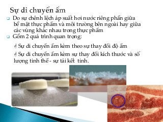  Do sự chênh lệch áp suất hơi nước riêng phần giữa
bề mặt thực phẩm và môi trường bên ngoài hay giữa
các vùng khác nhau trong thực phẩm
 Gồm 2 quá trình quan trọng:
 Sự di chuyển ẩm kèm theo sự thay đổi độ ẩm
 Sự di chuyển ẩm kèm sự thay đổi kích thước và số
lượng tinh thể - sự tái kết tinh.
 