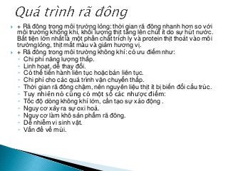  + Rã đông trong môi trường lỏng: thời gian rã đông nhanh hơn so với
môi trường không khí, khối lượng thịt tăng lên chút ít do sự hút nước.
Bất tiện lớn nhất là một phần chất trích ly và protein thịt thoát vào môi
trường lỏng, thịt mất màu và giảm hương vị.
 + Rã đông trong môi trường không khí: có ưu điểm như:
◦ Chi phí năng lượng thấp.
◦ Linh hoạt, dễ thay đổi.
◦ Có thể tiến hành liên tục hoặc bán liên tục.
◦ Chi phí cho các quá trình vận chuyển thấp.
◦ Thời gian rã đông chậm, nên nguyên liệu thịt ít bị biến đổi cấu trúc.
◦ Tuy nhiên nó cũng có một số các nhược điểm:
◦ Tốc độ dòng không khí lớn, cần tạo sự xáo động .
◦ Nguy cơ xảy ra sự oxi hoá.
◦ Nguy cơ làm khô sản phẩm rã đông.
◦ Dễ nhiễm vi sinh vật.
◦ Vấn đề về mùi.
 