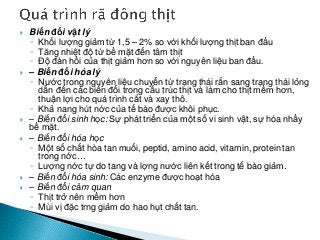  Biến đổi vật lý
◦ Khối lượng giảm từ 1,5 – 2% so với khối lượng thịt ban đầu
◦ Tăng nhiệt độ từ bề mặt đến tâm thịt
◦ Độ đàn hồi của thịt giảm hơn so với nguyên liệu ban đầu.
 – Biến đổi hóa lý
◦ Nước trong nguyên liệu chuyển từ trạng thái rắn sang trạng thái lỏng
dẫn đến các biến đổi trong cấu trúc thịt và làm cho thịt mềm hơn,
thuận lợi cho quá trình cắt và xay thô.
◦ Khả nang hút nớc của tế bào được khôi phục.
 – Biến đổi sinh học: Sự phát triển của một số vi sinh vật, sự hóa nhầy
bề mặt.
 – Biến đổi hóa học
◦ Một số chất hòa tan muối, peptid, amino acid, vitamin, protein tan
trong nớc…
◦ Lượng nớc tự do tang và lợng nước liên kết trong tế bào giảm.
 – Biến đổi hóa sinh: Các enzyme được hoạt hóa
 – Biến đổi cảm quan
◦ Thịt trở nên mềm hơn
◦ Mùi vị đặc trng giảm do hao hụt chất tan.
 