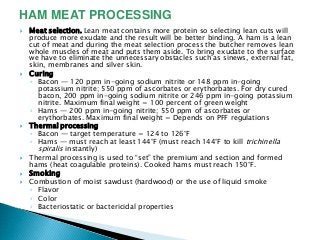  Meat selection. Lean meat contains more protein so selecting lean cuts will
produce more exudate and the result will be better binding. A ham is a lean
cut of meat and during the meat selection process the butcher removes lean
whole muscles of meat and puts them aside. To bring exudate to the surface
we have to eliminate the unnecessary obstacles such as sinews, external fat,
skin, membranes and silver skin.
 Curing
◦ Bacon — 120 ppm in-going sodium nitrite or 148 ppm in-going
potassium nitrite; 550 ppm of ascorbates or erythorbates. For dry cured
bacon, 200 ppm in-going sodium nitrite or 246 ppm in-going potassium
nitrite. Maximum final weight = 100 percent of green weight
◦ Hams — 200 ppm in-going nitrite; 550 ppm of ascorbates or
erythorbates. Maximum final weight = Depends on PFF regulations
 Thermal processing
◦ Bacon — target temperature = 124 to 126°F
◦ Hams — must reach at least 144°F (must reach 144°F to kill trichinella
spiralis instantly)
 Thermal processing is used to ―set‖ the premium and section and formed
hams (heat coagulable proteins). Cooked hams must reach 150°F.
 Smoking
 Combustion of moist sawdust (hardwood) or the use of liquid smoke
◦ Flavor
◦ Color
◦ Bacteriostatic or bactericidal properties
HAM MEAT PROCESSING
 