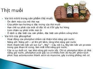  Vai trò nitrit trong sản phẩm thịt muối:
◦ Ổn định màu của mô thịt nạc
◦ Góp phần tạo hương vị đặc trưng của thịt muối
◦ Hạn chế sự phát của một số độc tố và VSV gây hư hỏng
◦ Làm chậm sự phát triển mùi ôi
◦ Ổ dịnh vị đặc biệt của sản phẩm, đặc biệt sản phẩm xông khói
 Vai trò của phosphat
◦ Hoạt động của photphat nhằm cải thiện khả năng giữ nước:
◦ Nâng pH: Nâng pH = pI lên pH kềm, tăng khả năng giữ nước
◦ Hình thành liên kết với ion Ca2+, Mg2+: Cầu nối Ca, Mg liên kết với protein
trong giai đoạn tê cứng, làm mất khả năng giữ nước.
◦ Gây ra sự duỗi cơ, tạo khả năng giữ nước tốt. Chỉ có photphat kềm có khả
năng giữ nước, photphat acid gây co cơ nhiều hơn do hạ pH: phân tách
phức hợp actomyosine thành actin và myosine, gây trương phồng mô cơ
 
