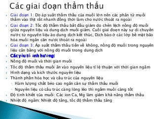  Giai đoạn 1: Do áp suất thẩm thấu của muối lớn nên các phân tử muối
thấm vào thịt rất nhanh đồng thời làm cho nước thoát ra ngoài
 Giai đoạn 2: Tốc độ thẩm thấu bắt đầu giảm do chên lệch nồng độ muối
giữa nguyên liệu và dung dịch muối giảm. Cuối giai đoẹn này sự di chuyển
nước từ nguyên liệu ào dung dịch kết thúc, Dịch bào ở các lớp bề mặt bão
hòa muối ngăn cản nươc thoát ra ngoài
 Giai đoạn 3: Áp suất thẩm thấu tiến về không, nồng độ muối trong nguyên
liệu cân bằng với nồng độ muối trong dung dịch
 Các yếu tố ảnh hưởng:
 Nồng độ muối và thời gian muối
 Tốc độ thẩm thấu muối ăn vào nguyên liệu tỉ lệ thuận với thời gian ngâm
 Hình dạng và kích thước nguyên liệu
 Thành phần hóa học và cấu trúc của nguyên liệu
◦ Hàm lượng chất béo cao ngăn cản sự thẩm thấu muối
◦ Nguyên liệu có cấu trúc càng lỏng lẽo thì ngấm muối càng tốt
 Độ tinh khiết của muối: Các ion Ca, Mg làm giảm khả năng thẩm thấu
 Nhiệt độ ngâm: Nhiệt độ tăng, tốc độ thẩm thấu tăng
 