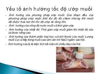  Ảnh hưởng của phương pháp ướp muối: Giai đoạn đầu của
phương pháp ướp muối khô tốc độ rất chậm nhưng khi muối
đã được hoà tan thì tốc độ ướp sẽ tăng lên.
 Ảnh hưởng của nồng độ nước muối và thời gian ướp
 Ảnh hưởng của nhiệt độ: Thời gian ướp muối giảm khi nhiệt độ của
cá được nâng cao.
 Ảnh hưởng của thành phần hoá học và kích thước của muối: Lượng
muối Ca và Mg trong muối cao làm cản trở NaCl ngấm vào thịt.
 Ảnh hưởng của tỷ lệ diện tích bề mặt với chiều dày của thịt
 
