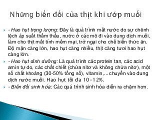  - Hao hụt trọng lượng: Đây là quá trình mất nước do sự chênh
lệch áp suất thẩm thấu, nước ở các mô đi vào dung dịch muối,
làm cho thịt mất tính mềm mại, trở ngại cho chế biến thức ăn.
Độ mặn càng lớn, hao hụt càng nhiều, thịt càng tươi hao hụt
càng lớn.
 - Hao hụt dinh dưỡng: Là quá trình các protein tan, các acid
amin tự do, các chất chiết (chứa nitơ và không chứa nitơ), một
số chất khoáng (30-50% tổng số), vitamin,... chuyển vào dung
dịch nước muối. Hao hụt tối đa 10-12%.
 - Biến đổi sinh hóa: Các quá trình sinh hóa diễn ra chậm hơn.
 