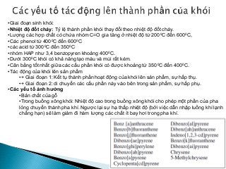 •Giai đoạn sinh khói:
•Nhiệt độ đốt cháy: Tỷ lệ thành phần khói thay đổi theo nhiệt độ đốt cháy.
•Lượng các hợp chất có chứa nhóm C=O gia tăng ở nhiệt độ từ 2000C đến 6000C,
•Các phenol từ 4000C đến 6000C
•các acid từ 3000C đến 3500C
•nhóm HAP như 3,4 benzopyren khoảng 4000C.
•Dưới 3000C khói có khả năng tạo màu và mùi rất kém.
•Cân bằng tốt nhất giữa các cấu phần khói có được khoảng từ 3500C đến 4000C.
•Tác động của khói lên sản phẩm
•+ Giai đoạn 1: Kết tụ thành phần hoạt động của khói lên sản phẩm, sự hấp thụ.
•+ Giai đoạn 2: di chuyển các cấu phần này vào bên trong sản phẩm, sự hấp phụ.
•Các yếu tố ảnh hưởng
•Bản chất của gỗ
•Trong buồng xông khói: Nhiệt độ cao trong buồng xông khói cho phép một phần của pha
lỏng chuyển thành pha khí. Ngược lại sự hạ thấp nhiệt độ (bởi việc dẫn nhập luồng khí lạnh
chẳng hạn) sẽ làm giảm đi hàm lượng các chất ít bay hơi trong pha khí.
 