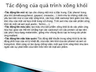 •Tác động lên mùi vị: tạo cho chúng một mùi vị đặc trưng. Các phenol trong
pha khí (dimethooxyphenol, gayacol, creosote,…) hình như là những chất chủ
yếu tạo nên mùi vị của việc xông khói, các hợp chất cacbonyl làm giảm mùi hắc,
khó chịu của một vài hợp chất trong số chúng. Tính axit nhẹ của sản phẩm xông
khói do một vài axit (axit acetic, formic,…).
•Tác động lên màu sắc: tạo màu cho sản phẩm xông khói là do các phản ứng
hóa học giữa các thể khí (chẳng hạn các cacbonyl) với các protein và tạo nên
các phức hợp dạng melanoidin, giống như chúng được tạo ra trong các phản
ứng maillard.
•Tác động lên việc bảo quản: Tác động diệt khuẩn trong xông khói là do tác
động phối hợp của xử lý nhiệt độ, của việc làm khô của các phenol và axit có
trong khói. Khói cũng có tác dụng chống nấm, một quá trình xông khói nhẹ làm
ngăn cản sự phát triển của nấm mốc trên bề mặt sản phẩm.
 