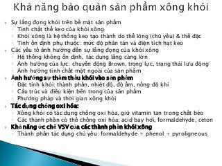  Sự lắng đọng khói trên bề mặt sản phẩm
◦ Tính chất thể keo của khói xông
◦ Khói xông là hệ thống keo tạo thành do thể lỏng (chủ yếu) & thể đặc
◦ Tính ổn định phụ thuộc: mức độ phân tán và điện tích hạt keo
 Các yếu tố ảnh hưởng đến sự lắng đọng của khói xông
◦ Hệ thống không ổn định, tác dụng lắng càng lớn
◦ Ảnh hưởng của lực: chuyển động Brown, trọng lực, trạng thái lưu động
◦ Ảnh hưởng tính chất mặt ngoài của sản phẩm
 Ảnh hưởng sự thẩm thấu khói vào sản phẩm
◦ Đặc tính khói: thành phần, nhiệt độ, độ ẩm, nồng độ khí
◦ Cấu trúc và điều kiện bên trong của sản phẩm
◦ Phương pháp và thời gian xông khói
 Tác dụng chống oxi hóa:
◦ Xông khói có tác dụng chống oxi hóa, giữ vitamin tan trong chất béo
◦ Các thành phần có thể chống oxi hóa: acid bay hơi, formaldehyde, ceton
 Khả năng ức chế VSV của các thành phần khói xông
◦ Thành phần tác dụng chủ yếu: formaldehyde + phenol + pyroligneous
 
