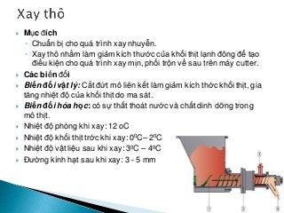  Mục đích
◦ Chuẩn bị cho quá trình xay nhuyễn.
◦ Xay thô nhằm làm giảm kích thước của khối thịt lạnh đông để tạo
điều kiện cho quá trình xay mịn, phối trộn về sau trên máy cutter.
 Các biến đổi
 Biến đổi vật lý: Cắt đứt mô liên kết làm giảm kích thớc khối thịt, gia
tăng nhiệt độ của khối thịt do ma sát.
 Biến đổi hóa học: có sự thất thoát nước và chất dinh dỡng trong
mô thịt.
 Nhiệt độ phòng khi xay: 12 oC
 Nhiệt độ khối thịt trớc khi xay: 00C– 20C
 Nhiệt độ vật liệu sau khi xay: 30C – 40C
 Đường kính hạt sau khi xay: 3 - 5 mm
 