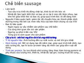  Làm lạnh
◦ Tạo cấu trúc khối thị đông chặt lại, khỏi bị vỡ khi bóc vỏ
◦ Nhiệt độ làm lạnh khối thịt và bao vỏ co lại ở mức độ khác nhau, tạo
khe hở giữa khối thịt và bao vỏ, giúp quá trình bóc vỏ dễ dàng hơn
 Nguyên lí bảo quản lạnh: giảm tốc độ chuyển hóa các thành phần dinh
dưỡng trong thịt bởi các men tiêu hóa của bản thân chúng và của VSV
 Bao bì bảo quản
◦ Ngăn ngừa sự vấy nhiễm sản phẩm sau chế biến
◦ Gia tăng thời gian tồn trữ sản phẩm
◦ Ngưng sự phát triển của VSV
◦ Tăng giá trị cảm quan cho sản phẩm
 Các yếu tố ảnh hưởng đến chất lượng nhũ tương
 Tỉ lệ nguyên liệu: Ảnh hưởng đến sự mất nước và mỡ khi gia nhiệt
 Hàm lượng mỡ: Mỡ sử dụng tạo độ mềm mại, giúp quá trình kết dính, tạo
nhũ tương tốt, tạo lk lacto-protein tăng độ nhớt cao giúp dồn ruột dễ
dàng
 Tính tan protein: Sự tao thành nhũ tương tăng theo hàm lượng protein và
phụ thuộc vào lượng mỡ, thiết bị, nhiệt độ tạo gel, lượng muối bổ sung...
 