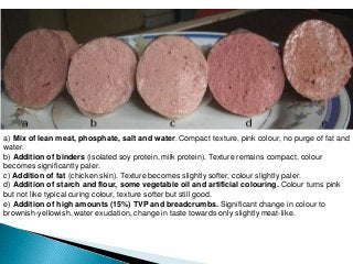 a) Mix of lean meat, phosphate, salt and water. Compact texture, pink colour, no purge of fat and
water.
b) Addition of binders (isolated soy protein, milk protein). Texture remains compact, colour
becomes significantly paler.
c) Addition of fat (chicken skin). Texture becomes slightly softer, colour slightly paler.
d) Addition of starch and flour, some vegetable oil and artificial colouring. Colour turns pink
but not like typical curing colour, texture softer but still good.
e) Addition of high amounts (15%) TVP and breadcrumbs. Significant change in colour to
brownish-yellowish, water exudation, change in taste towards only slightly meat-like.
 