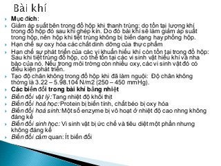  Mục đích:
 Giảm áp suất bên trong đồ hộp khi thanh trùng: do tồn tại lượng khí
trong đồ hộp đó sau khi ghép kín. Do đó bài khí sẽ làm giảm áp suất
trong hộp, nên hộp khi tiệt trùng không bị biến dạng hay phồng hộp.
 Hạn chế sự oxy hóa các chất dinh dỡng của thực phẩm
 Hạn chế sự phát triển của các vi khuẩn hiếu khí còn tồn tại trong đồ hộp:
Sau khi tiệt trùng đồ hộp, có thể tồn tại các vi sinh vật hiếu khí và nha
bào của nó. Nếu trong môi trờng còn nhiều oxy, các vi sinh vật đó có
điều kiện phát triển.
 Tạo độ chân không trong đồ hộp khi đã làm nguội: Độ chân không
thờng là 3.22 – 5.98.104 N/m2 (250 – 450 mmHg).
 Các biến đổi trong bài khí bằng nhiệt
 Biến đổi vật lý: Tang nhiệt độ khối thịt
 Biến đổi hoá học: Protein bị biến tính, chất béo bị oxy hóa
 Biến đổi hoá sinh: Một số enzyme bị vô hoạt ở nhiệt độ cao nhng không
đáng kể
 Biến đổi sinh học: Vi sinh vật bị ức chế và tiêu diệt một phần nhưng
không đáng kể
 Biến đổi cảm quan: Ít biến đổi
 