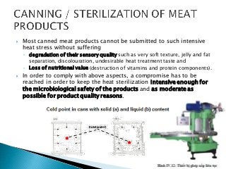  Most canned meat products cannot be submitted to such intensive
heat stress without suffering
◦ degradation of their sensory quality such as very soft texture, jelly and fat
separation, discolouration, undesirable heat treatment taste and
◦ Loss of nutritional value (destruction of vitamins and protein components).
 In order to comply with above aspects, a compromise has to be
reached in order to keep the heat sterilization intensive enough for
the microbiological safety of the products and as moderate as
possible for product quality reasons.
 