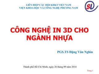 CÔNG NGHỆ IN 3D CHO
NGÀNH NHỰA
PGS.TS Đặng Văn Nghìn
Thành phố Hồ Chí Minh, ngày 26 tháng 09 năm 2014
Logo PTN
GMCN
LIÊN HIỆP CÁC HỘI KHKT VIỆT NAM
VIỆN KHOA HỌC VÀ CÔNG NGHỆ PHƯƠNG NAM
Trang 1
 