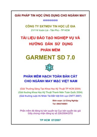 GIẢI PHÁP TIN HỌC ỨNG DỤNG CHO NGÀNH MAY
ϖϖϖϖϖϖϖ
CÔNG TY SXTMDV TIN HỌC LÊ GIA
21/114 Vườn Lài - Tân Phú - TP HCM
TÀI LIỆU ĐÀO TẠO NGHIỆP VỤ VÀ
HƯỚNG DẪN SỬ DỤNG
PHẦN MỀM
GARMENT SD 7.0
PHẦN MỀM HẠCH TOÁN BÀN CẮT
CHO NGÀNH MAY MẶC VIỆT NAM
(Giải Thưởng Sáng Tạo Khoa Học Kỹ Thuật TP HCM 2004)
(Giải thưởng Khoa Học Kỹ Thuật Thanh Niên Toàn Quốc 2004)
(Giải thưởng cuộc thi Nhân Tài Đất Việt lĩnh vực CNTT 2007)
Biên soạn: Lê Công Nghiệp
Tel: 0903749901
Phần mềm đã đăng ký bản quyền tại Cục bản quyền tác giả
Giấy chứng nhận đăng ký số 226/2004/QTG
TP HCM 07/2007
 