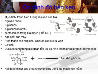 • Mục đích: tránh hiện tượng đục mờ của bia
• Nguyên nhân:
• β-glucans
• α-glucans (starch)
• pentosan có trong lúa mạch ( thế liệu )
• Xác chết của VSV
• Hình thành các hợp chất calcium oxalate từ wort
• Cơ chế:
• Đục keo tăng trong giai đoạn tồn trữ do hình thành phức protein-polyphenol
• Hai dạng dimer của proanthocyanidins trong lúa mạch nảy mầm
Ổn định độ bền keo
protein phức không hòa tan
 