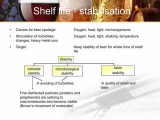 • Causes for beer spoilage: Oxygen, heat, light, microorganisms
• Stimulation of turbidities: Oxygen, heat, light, shaking, temperature
changes, heavy metal ions
• Target: Keep stability of beer for whole time of shelf
life
Shelf life - stabilisation
colloidal
stability
Fine distributed particles (proteins and
polyphenols) are splicing to
macromolecules and become visible
(Brown’s movement of molecules)
microbiological
stability
 avoiding of turbidities  quality of smell and
taste
taste
stability
Stability
 