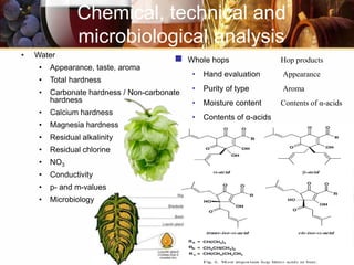 • Water
• Appearance, taste, aroma
• Total hardness
• Carbonate hardness / Non-carbonate
hardness
• Calcium hardness
• Magnesia hardness
• Residual alkalinity
• Residual chlorine
• NO3
• Conductivity
• p- and m-values
• Microbiology
Chemical, technical and
microbiological analysis
 Whole hops Hop products
• Hand evaluation Appearance
• Purity of type Aroma
• Moisture content Contents of α-acids
• Contents of α-acids
 