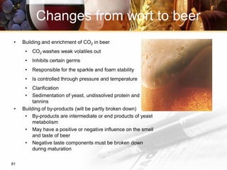 81
• Building and enrichment of CO2 in beer
• CO2 washes weak volatiles out
• Inhibits certain germs
• Responsible for the sparkle and foam stability
• Is controlled through pressure and temperature
• Clarification
• Sedimentation of yeast, undissolved protein and
tannins
• Building of by-products (will be partly broken down)
• By-products are intermediate or end products of yeast
metabolism
• May have a positive or negative influence on the smell
and taste of beer
• Negative taste components must be broken down
during maturation
Changes from wort to beer
 