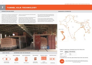 1
FACTSHEETS ABOUT BRICK KILNS IN SOUTH AND SOUTH-EAST ASIA
T U N N E L K I L N T E C H N O LO GY7
INTRODUCTION AND HISTORY1
GEOGRAPHICAL DISTRIBUTION
Tunnel kiln is a continuous moving ware kiln
in which the clay products to be fired are
passed on cars through a long horizontal
tunnel. The firing of products occurs at the
central part of the tunnel. The tunnel kiln is
considered to be the most advanced brick
making technology. The main advantages
of tunnel kiln technology lie its ability to
fire a wide variety of clay products, better
*Numbers are estimates only
Indian Line
Chinese Line
Indian Line
Chinese Line
INDIA
PAKISTAN
BHUTAN
BURMA
NEPAL
BANGLADESH
TUNNEL KILN IN VIETNAM
control over the firing process and high quality
of the the products.
The tunnel kiln technology was developed around
mid 19th century in Germany. However, the
application of the technology for brick firing took
place in the 20th century. After the Second World
War, the technology was widely adopted and led to
the transformation of the European brick industry
from several thousand small and scattered brick
making units into a few hundred large scale and
highly mechanised tunnel kiln units.
In Asia, China and Vietnam started adopting
the technology during the 1970’s and now have
several hundred tunnel kilns in operation. In India,
there are very few (~5) tunnel brick kiln units.
ABOUT THE KILN ENTERPRISES USING THIS TECHNOLOGY
NUMBER OF OPERATIONAL ENTERPRISES AND TOTAL PRODUCTION*
% CONTRIBUTION TO THE TOTAL BRICK PRODUCTION IN INDIA AND VIETNAM
Out of the total annual production of around 280 billion bricks in
India and Vietnam only around 10.6 billion bricks are produced by
tunnel kiln technology
~4%
Country Number of
enterprises
Total production
billion bricks/year
Vietnam2
~700 ~10.5
India3
~5 ~0.08
Kiln Nature of enterprise Level of mechanization Brick produced Production capacity Operational season
CONTINUOUS
MOVING WARE INDUSTRIAL MECHANIZED
SOLID AND
PERFORATED
LARGE
>10 million bricks PERENNIAL
 