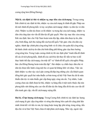 Trương Ngọc Thái tổ 15 lớp Y3D (2011-2017)
cương rộng hơn (Đông Dương).
Một là, xác định kẻ thù và nhiệm vụ, mục tiêu của cáchmạng: Trong cương
lĩnh chính trị xác định kẻ thù, nhiệm vụ của cách mạng là đánh đổ giặc Pháp sau
đó mới đánh đổ phong kiến và tay sai phản cách mạng( nhiệm vụ dân tộc và dân
chủ). Nhiệm vụ dân tộc được coilà nhiệm vụ trọng đại của cách mạng, nhiệm vụ
dân chủ cũng dựa vào vấn đề dân tộc để giải quyết. Như vậy mục tiêu của cưong
lĩnh xác định: làm cho Việt Nam hoàn toàn độc lập, nhân dân được tự do, dân
chủ, bình đẳng, tịch thu ruộng đất của bọn đế quốc Việt gian chia cho dân cày
nghèo, thành lập chính phủ công nông binh và tổ chức cho quân đội công nông,
thi hành chính sáchtự do dân chủ bình đẳng phổ thông giáo dục theo hướng
công nông hóa. Trong Luận cương chính trị thì xác định phải “tranh đấu để đánh
đổ các di tích phong kiến, đánh đổ các cách bóc lột theo lối tiền tư bản và để
thực hành thổ địa cáchmạng cho triệt để” và “đánh đổ đế quốc chủ nghĩa Pháp,
làm cho Đông Dương hoàn toàn độc lập”. Hai nhiệm vụ chiến lược dân chủ và
dân tộc được tiến hành cùng một lúc có quan hệ khăng khít với nhau. Việc xác
định nhiệm vụ như vậy của Luận cương đã đáp ứng những yêu cầu khách quan
đồng thời giải quyết hai mâu thuẫn cơ bản trong xã hội Việt Nam lúc đó là mâu
thuẫn dân tộc và mâu thuẫn giai cấp đang ngày càng sâu sắc. Tuy nhiên, Luận
cương chưa xác định được kẻ thù, nhiệm vụ hàng đầu ở một nước thuộc địa nửa
phong kiến nên không nêu cao vấn đề dân tộc lên hàng đầu đó là nêu cao vấn đề
đấu tranh giai cấp, vấn đề cáchmạng ruộng đất.
Hai là, về lực lượng cáchmạng: Trong Cương lĩnh chính trị xác định lực lượng
cách mạng là giai cấp công nhân và nông dân nhưng bên cạnh đó cũng phải liên
minh đoàn kết với tiểu tư sản, lợi dụng hoặc trung lập phú nông, trung nông, tiểu
địa chủ và tư bản Việt Nam chưa rõ mặt phản cách mạng. Như vậy, ngoài việc
 