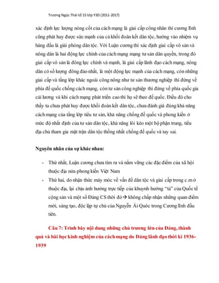 Trương Ngọc Thái tổ 15 lớp Y3D (2011-2017)
xác định lực lượng nòng cốt của cách mạng là giai cấp công nhân thì cương lĩnh
cũng phát huy được sức mạnh của cả khối đoàn kết dân tộc, hướng vào nhiệm vụ
hàng đầu là giải phóng dân tộc. Với Luận cương thì xác định giai cấp vô sản và
nông dân là hai động lực chính của cách mạng mạng tư sản dân quyền, trong đó
giai cấp vô sản là đông lực chính và mạnh, là giai cấp lãnh đạo cách mạng, nông
dân có số lượng đông đảo nhất, là một động lực mạnh của cách mạng, còn những
giai cấp và tầng lớp khác ngoài công nông như tư sản thương nghiệp thì đứng về
phía đế quốc chống cách mạng, còn tư sản công nghiệp thì đứng về phía quốc gia
cải lương và khi cách mạng phát triển cao thì họ sẽ theo đế quốc. Điều đó cho
thấy ta chưa phát huy được khối đoàn kết dân tộc, chưa đánh giá đúng khả năng
cách mạng của tầng lớp tiểu tư sản, khả năng chống đế quốc và phong kiến ở
mức độ nhất định của tư sản dân tộc, khả năng lôi kéo một bộ phận trung, tiểu
địa chủ tham gia mặt trận dân tộc thống nhất chống đế quốc và tay sai.
Nguyên nhân của sự khác nhau:
- Thứ nhất, Luận cương chưa tìm ra và nắm vững các đặc điểm của xã hội
thuộc địa nửa phong kiến Việt Nam
- Thứ hai, do nhận thức máy móc về vấn đề dân tộc và giai cấp trong c.m ở
thuộc địa, lại chịu ảnh hưởng trực tiếp của khuynh hướng “tả” của Quốc tế
cộng sản và một số Đảng CS thời đó không chấp nhận những quan điểm
mới, sáng tạo, độc lập tự chủ của Nguyễn Ái Quôc trong Cương lĩnh đầu
tiên.
Câu 7: Trình bày nội dung những chủ trương lớn của Đảng, thành
quả và bài học kinh nghiệm của cáchmạng do Đảng lãnh đạo thời kì 1936-
1939
 