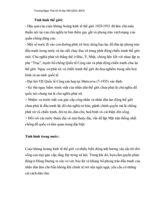 Trương Ngọc Thái tổ 15 lớp Y3D (2011-2017)
Tình hình thế giới:
- Hậu quả của cuộc khủng hoảng kinh tế thế giới 1929-1933 đã làm cho mâu
thuẫn nội tại của chủ nghĩa tư bản thêm gay gắt và phong trào cáchmạng của
quần chúng dâng cao.
- Một số nước đi vào con đường phát xít hoá: dùng bạo lực để đàn áp phong trào
đấu tranh trong nước và ráo riết chạy đua vũ trang phát động chiến tranh thế giới
mới. Chủ nghĩa phát xít thắng thế ở Đức, Ý, Nhật, chúng liên kết với nhau lập ra
phe “Trục”, tuyên bố chống Quốc tế Cộng sản và phát động chiến tranh chia lại
thế giới. Nguy cơ phát xít và chiến tranh thế giới đe doạ nghiêm trọng nền hoà
bình và an ninh quốc tế.
- Đại hội VII Quốc tế Cộng sản họp tại Matxcơva (7-1935) xác định:
+ Kẻ thù nguy hiểm trước mắt của nhân dân thế giới chưa phải là chủ nghĩa đế
quốc nói chung mà là chủ nghĩa phát xít.
+ Nhiệm vụ trước mắt của giai cấp công nhân và nhân dân lao động thế giới
chưa phải là đấu tranh lật đổ chủ nghĩa tư bản, giành chính quyền mà là chống
phát xít và chiến tranh, đòi tự do, dân chủ, hoà bình và cải thiện đời sống.
+ Đối với các nước thuộc địa và nửa thuộc địa, vấn đề lập Mặt trận thống nhất
chống đế quốc có tầm quan trọng đặc biệt.
Tình hình trong nước:
Cuộc khủng hoảng kinh tế thế giới có nhiều biến động ảnh hưởng sâu sắc tới đời
sống của mọi giai cấp, tầng lớp trong xã hội. Trong khi đó, bọncầm quyền phản
động ở Đông Dương ra sức vơ vét, bóc lột và khủng bố phong trào đấu tranh của
nhân dân làm cho bầu không khí chính trị trở nên ngột ngạt, yêu cầu có những
cải cách dân chủ.
 