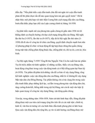 Trương Ngọc Thái tổ 15 lớp Y3D (2011-2017)
điền địa. “Nếu phát triển cuộc đấu tranh chia đất mà ngăn trở cuộc đấu tranh
phản đế thì phải chọn vấn đề nào quan trọng hơn mà giải quyết trước”. Đó là
nhận thức mới phù hợp với tinh thần Cương lĩnh cách mạng đầu tiên của Đảng,
bước đầu khắc phục hạn chế của Luận cương chính trị tháng 10-1930.
- Sự phát triển mạnh mẽ của phong trào quần chúng từ giữa năm 1936 trở đi
khẳng định sự chuyển hướng chỉ đạo cách mạng đúng đắn của Đảng. Hội nghị
lần thứ ba (3-1937), lần thứ tư (9-1937), tiếp đó là Hội nghị lần thứ năm (3-
1938) đã đi sâu về công tác tổ chức của Đảng, quyết định chuyển mạnh hơn nữa
về phương pháp tổ chức và hoạt động để tập hợp được đông đảo quần chúng
trong mặt trận chống phản động thuộc địa, chống phát xít, đòi tự do, cơm áo, hòa
bình.
- Tại Hội nghị tháng 7-1939 Tổng Bí thư Nguyễn Văn Cừ cho xuất bản tác phẩm
Tự chỉ trích, nhằm rút kinh nghiệm về những sai lầm, thiếu sótcủa Đảng viên,
hoạt động công khai trong cuộc vận động tranh cử ở Hội đồng quản hạt Nam kỳ
(4-1939). Tác phẩm đã phân tích những vấn đề cơ bản về xây dựng Đảng, tổng
kết kinh nghiệm cuộc vận động dân chủ của Đảng, nhất là về đường lối xây dựng
Mặt trận dân chủ Đông Dương. Tác phẩm không chỉ có tác dụng lớn trong cuộc
đấu tranh khắc phục những lệch lạc, sai lầm trong phong trào vận động dân chủ,
tăng cường đoàn kết, thống nhất trong nội bộ Đảng, mà cònlà một văn kiện lý
luận quan trọng về công tác xây dựng Đảng, vận động quần chúng.
Tóm lại, trong những năm 1936-1939, bám sát tình hình thực tiễn, Đảng đã phát
động được một cao trào cách mạng rộng lớn trên tất cả các mặt trận: chính trị,
kinh tế, văn hóa tư tưởng với các hình thức đấu tranh phong phú và linh hoạt.
Qua cuộc vận động dân chủ rộng lớn, uy tín và ảnh hưởng của Đảng được mở
 