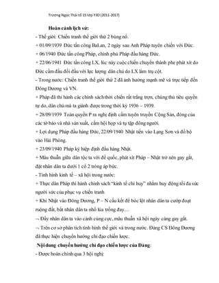 Trương Ngọc Thái tổ 15 lớp Y3D (2011-2017)
Hoàn cảnh lịch sử:
- Thế giới: Chiến tranh thế giới thứ 2 bùng nổ.
+ 01/09/1939 Đức tấn công BaLan, 2 ngày sau Anh Pháp tuyên chiến với Đức.
+ 06/1940 Đức tấn công Pháp, chính phủ Pháp đầu hàng Đức.
+ 22/06/1941 Đức tấn công LX, lúc này cuộc chiến chuyển thành phe phát xít do
Đức cầm đầu đối đầu với lực lượng dân chủ do LX làm trụ cột.
- Trong nước: Chiến tranh thế giới thứ 2 đã ảnh hưởng mạnh mẽ và trực tiếp đến
Đông Dương và VN.
+ Pháp đã thi hành các chính sáchthời chiến rất trắng trợn, chúng thủ tiêu quyền
tự do, dân chủ mà ta giành được trong thời kỳ 1936 – 1939.
+ 28/09/1939 Toàn quyền P ra nghị định cấm tuyên truyền Cộng Sản, đóng của
các tờ báo và nhà sản xuất, cấm hội họp và tụ tập đông người.
+ Lợi dụng Pháp đầu hàng Đức, 22/09/1940 Nhật tiến vào Lạng Sơn và đổ bộ
vào Hải Phòng.
+ 23/09/1940 Pháp ký hiệp định đầu hàng Nhật.
+ Mâu thuẫn giữa dân tộc ta với đế quốc, phát xít Pháp – Nhật trở nên gay gắt,
đặt nhân dân ta dưới 1 cổ 2 tròng áp bức.
- Tình hình kinh tế – xã hội trong nước:
+ Thực dân Pháp thi hành chính sách “kinh tế chỉ huy” nhằm huy động tối đa sức
người sức của phục vụ chiến tranh
+ Khi Nhật vào Đông Dương, P – N cấu kết để bóc lột nhân dân ta cướp đoạt
ruộng đất, bắt nhân dân ta nhổ lúa trồng đay…
 Đẩy nhân dân ta vào cảnh cùng cực, mâu thuẫn xã hội ngày càng gay gắt.
 Trên cơ sở phân tích tình hình thế giới và trong nước. Đảng CS Đông Dương
đã thực hiện chuyển hướng chỉ đạo chiến lược.
Nộidung chuyển hướng chỉ đạo chiến lược của Đảng:
- Được hoàn chỉnh qua 3 hội nghị:
 