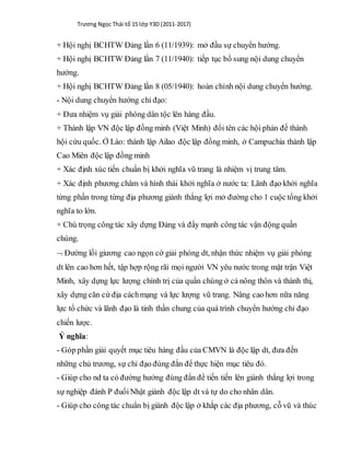 Trương Ngọc Thái tổ 15 lớp Y3D (2011-2017)
+ Hội nghị BCHTW Đảng lần 6 (11/1939): mở đầu sự chuyển hướng.
+ Hội nghị BCHTW Đảng lần 7 (11/1940): tiếp tục bổ sung nội dung chuyển
hướng.
+ Hội nghị BCHTW Đảng lần 8 (05/1940): hoàn chỉnh nội dung chuyển hướng.
- Nội dung chuyển hướng chỉ đạo:
+ Đưa nhiệm vụ giải phóng dân tộc lên hàng đầu.
+ Thành lập VN độc lập đồng minh (Việt Minh) đổi tên các hội phản đế thành
hội cứu quốc. Ở Lào: thành lập Ailao độc lập đồng minh, ở Campuchia thành lập
Cao Miên độc lập đồng minh
+ Xác định xúc tiến chuẩn bị khởi nghĩa vũ trang là nhiệm vị trung tâm.
+ Xác định phương châm và hình thái khởi nghĩa ở nước ta: Lãnh đạo khởi nghĩa
từng phần trong từng địa phương giành thắng lợi mở đường cho 1 cuộc tổng khởi
nghĩa to lớn.
+ Chú trọng công tác xây dựng Đảng và đẩy mạnh công tác vận động quần
chúng.
 Đường lối giương cao ngọn cờ giải phóng dt, nhận thức nhiệm vụ giải phóng
dt lên cao hơn hết, tập hợp rộng rãi mọi người VN yêu nước trong mặt trận Việt
Minh, xây dựng lực lượng chính trị của quần chúng ở cả nông thôn và thành thị,
xây dựng căn cứ địa cáchmạng và lực lượng vũ trang. Nâng cao hơn nữa năng
lực tổ chức và lãnh đạo là tinh thần chung của quá trình chuyển hướng chỉ đạo
chiến lược.
Ý nghĩa:
- Góp phần giải quyết mục tiêu hàng đầu của CMVN là độc lập dt, đưa đến
những chủ trương, sự chỉ đạo đúng đắn để thực hiện mục tiêu đó.
- Giúp cho nd ta có đường hướng đúng đắn để tiến tiến lên giành thắng lợi trong
sự nghiệp đánh P đuổiNhật giành độc lập dt và tự do cho nhân dân.
- Giúp cho công tác chuẩn bị giành độc lập ở khắp các địa phương, cỗ vũ và thúc
 