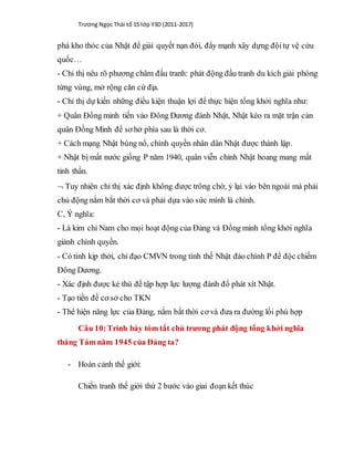 Trương Ngọc Thái tổ 15 lớp Y3D (2011-2017)
phá kho thóc của Nhật để giải quyết nạn đói, đẩy mạnh xây dựng độitự vệ cứu
quốc…
- Chỉ thị nêu rõ phương châm đấu tranh: phát động đấu tranh du kích giải phóng
từng vùng, mở rộng căn cứ địa.
- Chỉ thị dự kiến những điều kiện thuận lợi để thực hiện tổng khởi nghĩa như:
+ Quân Đồng minh tiến vào Đông Dương đánh Nhật, Nhật kéo ra mặt trận cản
quân Đồng Minh để sơ hở phía sau là thời cơ.
+ Cách mạng Nhật bùng nổ, chính quyền nhân dân Nhật được thành lập.
+ Nhật bị mất nước giống P năm 1940, quân viễn chinh Nhật hoang mang mất
tinh thần.
 Tuy nhiên chỉ thị xác định không được trông chờ, ỷ lại vào bên ngoài mà phải
chủ động nắm bắt thời cơ và phải dựa vào sức mình là chính.
C, Ý nghĩa:
- Là kim chỉ Nam cho mọi hoạt động của Đảng và Đồng minh tổng khởi nghĩa
giành chính quyền.
- Có tính kịp thời, chỉ đạo CMVN trong tình thế Nhật đảo chính P để độc chiếm
Đông Dương.
- Xác định được kẻ thù để tập hợp lực lượng đánh đổ phát xít Nhật.
- Tạo tiền đề cơ sở cho TKN
- Thể hiện năng lực của Đảng, nắm bắt thời cơ và đưa ra đường lối phù hợp
Câu 10:Trình bày tóm tắt chủ trương phát động tổng khởi nghĩa
tháng Tám năm 1945 của Đảng ta?
- Hoàn cảnh thế giới:
Chiến tranh thế giới thứ 2 bước vào giai đoạn kết thúc
 