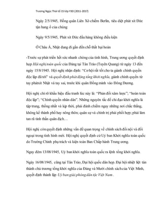 Trương Ngọc Thái tổ 15 lớp Y3D (2011-2017)
Ngày 2/5/1945, Hồng quân Liên Xô chiếm Berlin, tiêu diệt phát xít Đức
tận hang ổ của chúng
Ngày 9/5/1945, Phát xít Đức đầu hàng không điều kiện
Ở Châu Á, Nhật đang đi gần đến chỗ thất bại hoàn
-Trước sự phát triển hết sức nhanh chóng của tình hình, Trung ương quyết định
họp Hội nghịtoàn quốc của Đảng tại Tân Trào (Tuyên Quang) từ ngày 13 đến
ngày 15/8/1945. Hội nghị nhận định: “Cơ hội rất tốt cho ta giành chính quyền
độc lập đã tới” và quyết định phátđộng tổng khởi nghĩa, giành chính quyền từ
tay phátxít Nhật và tay sai, trước khi quân Đồng minh vào Đông Dương.
Hội nghị chỉ rõ khẩu hiệu đấu tranh lúc này là: “Phản đối xâm lược”; “hoàn toàn
độc lập”; “Chính quyền nhân dân”. Những nguyên tắc để chỉ đạo khởi nghĩa là
tập trung, thống nhất và kịp thời, phải đánh chiếm ngay những nơi chắc thắng,
không kể thành phố hay nông thôn; quân sự và chính trị phải phối hợp; phải làm
tan rã tinh thần quân địch…
Hội nghị cònquyết định những vấn đề quan trọng về chính sách đốinội và đối
ngoại trong tình hình mới. Hội nghị quyết định cử Uỷ ban Khởi nghĩa toàn quốc
do Trường Chinh phụ trách và kiện toàn Ban Chấp hành Trung ương.
Ngay đêm 13/08/1945, Uỷ ban khởi nghĩa toàn quốc ra lệnh tổng khởi nghĩa.
Ngày 16/08/1945, cũng tại Tân Trào, Đại hội quốc dân họp. Đại hội nhiệt liệt tán
thành chủ trương tổng khởi nghĩa của Đảng và Mười chính sáchcủa Việt Minh,
quyết định thành lập Uỷ ban giải phóngdân tộc Việt Nam .
 