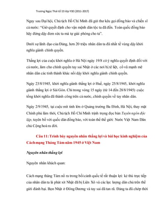 Trương Ngọc Thái tổ 15 lớp Y3D (2011-2017)
Ngay sau Đại hội, Chủ tịch Hồ Chí Minh đã gửi thư kêu gọi đồng bào và chiến sĩ
cả nước: “Giờ quyết định cho vận mệnh dân tộc ta đã đến. Toàn quốc đồng bào
hãy đứng dậy đem sức ta mà tự giải phóng cho ta”.
Dưới sự lãnh đạo của Đảng, hơn 20 triệu nhân dân ta đã nhất tề vùng dậy khởi
nghĩa giành chính quyền.
Thắng lợi của cuộc khởi nghĩa ở Hà Nội ngày 19/8 có ý nghĩa quyết định đối với
cả nước, làm cho chính quyền tay sai Nhật ở các nơi bị tê liệt, cổ vũ mạnh mẽ
nhân dân các tỉnh thành khác nổi dậy khởi nghĩa giành chính quyền.
Ngày 23/8/1945, khởi nghĩa giành thắng lợi ở Huế, ngày 25/8/1945, khởi nghĩa
giành thắng lợi ở Sài Gòn. Chỉ trong vòng 15 ngày (từ 14 đến 28/8/1945) cuộc
tổng khởi nghĩa đã thành công trên cả nước, chính quyền về tay nhân dân.
Ngày 2/9/1945, tại cuộc mít tinh lớn ở Quảng trường Ba Đình, Hà Nội, thay mặt
Chính phủ lâm thời, Chủ tịch Hồ Chí Minh trịnh trọng đọc bản Tuyên ngôn độc
lập, tuyên bố với quốc dân đồng bào, với toàn thể thế giới: Nước Việt Nam Dân
chủ Cộng hoà ra đời.
Câu 11:Trình bày nguyên nhân thắng lợi và bài học kinh nghiệm của
Cáchmạng Tháng Tám năm 1945 ở Việt Nam
Nguyên nhân thắng lợi
Nguyên nhân khách quan:
Cách mạng tháng Tám nổ ra trong bốicảnh quốc tế rất thuận lợi: kẻ thù trực tiếp
của nhân dân ta là phát xít Nhật đã bị Liên Xô và các lực lượng dân chủ trên thế
giới đánh bại. Bọn Nhật ở Đông Dương và tay sai đã tan rã. Đảng ta đã chớp thời
 