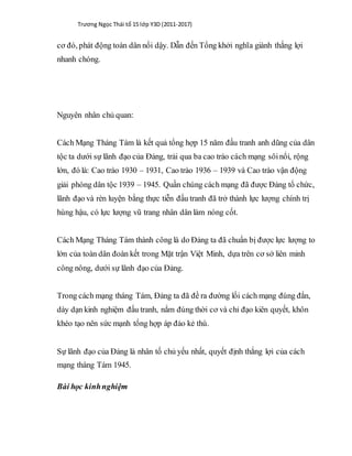 Trương Ngọc Thái tổ 15 lớp Y3D (2011-2017)
cơ đó, phát động toàn dân nổi dậy. Dẫn đến Tổng khởi nghĩa giành thắng lợi
nhanh chóng.
Nguyên nhân chủ quan:
Cách Mạng Tháng Tám là kết quả tổng hợp 15 năm đấu tranh anh dũng của dân
tộc ta dưới sự lãnh đạo của Đảng, trải qua ba cao trào cách mạng sôinổi, rộng
lớn, đó là: Cao trào 1930 – 1931, Cao trào 1936 – 1939 và Cao trào vận động
giải phóng dân tộc 1939 – 1945. Quần chúng cách mạng đã được Đảng tổ chức,
lãnh đạo và rèn luyện bằng thực tiễn đấu tranh đã trở thành lực lượng chính trị
hùng hậu, có lực lượng vũ trang nhân dân làm nòng cốt.
Cách Mạng Tháng Tám thành công là do Đảng ta đã chuẩn bị được lực lượng to
lớn của toàn dân đoàn kết trong Mặt trận Việt Minh, dựa trên cơ sở liên minh
công nông, dưới sự lãnh đạo của Đảng.
Trong cách mạng tháng Tám, Đảng ta đã đề ra đường lối cách mạng đúng đắn,
dày dạn kinh nghiệm đấu tranh, nắm đúng thời cơ và chỉ đạo kiên quyết, khôn
khéo tạo nên sức mạnh tổng hợp áp đảo kẻ thù.
Sự lãnh đạo của Đảng là nhân tố chủ yếu nhất, quyết định thắng lợi của cách
mạng tháng Tám 1945.
Bài học kinhnghiệm
 