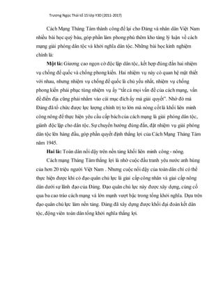Trương Ngọc Thái tổ 15 lớp Y3D (2011-2017)
Cách Mạng Tháng Tám thành công để lại cho Đảng và nhân dân Việt Nam
nhiều bài học quý báu, góp phần làm phong phú thêm kho tàng lý luận về cách
mạng giải phóng dân tộc và khởi nghĩa dân tộc. Những bài học kinh nghiệm
chính là:
Một là: Giương cao ngọn cờ độc lập dân tộc, kết hợp đúng đắn hai nhiệm
vụ chống đế quốc và chống phong kiến. Hai nhiệm vụ này có quan hệ mật thiết
với nhau, nhưng nhiệm vụ chống đế quốc là chủ yếu nhất, nhiệm vụ chống
phong kiến phải phục tùng nhiệm vụ ấy “tất cả mọi vấn đề của cách mạng, vấn
đề điền địa cũng phải nhằm vào cái mục đích ấy mà giải quyết”. Nhờ đó mà
Đảng đã tổ chức được lực lượng chính trị to lớn mà nòng cốtlà khối liên minh
công nông để thực hiện yêu cầu cấp báchcủa cách mạng là giải phóng dân tộc,
giành độc lập cho dân tộc. Sự chuyển hướng đúng đắn, đặt nhiệm vụ giải phóng
dân tộc lên hàng đầu, góp phần quyết định thắng lợi của Cách Mạng Tháng Tám
năm 1945.
Hai là: Toàn dân nổi dậy trên nền tảng khối liên minh công - nông.
Cách mạng Tháng Tám thắng lợi là nhờ cuộc đấu tranh yêu nước anh hùng
của hơn 20 triệu người Việt Nam . Nhưng cuộc nổi dậy của toàn dân chỉ có thể
thực hiện được khi có đạo quân chủ lực là giai cấp công nhân và giai cấp nông
dân dưới sự lãnh đạo của Đảng. Đạo quân chủ lực này được xây dựng, củng cố
qua ba cao trào cách mạng và lớn mạnh vượt bậc trong tổng khởi nghĩa. Dựa trên
đạo quân chủ lực làm nền tảng. Đảng đã xây dựng được khối đại đoàn kết dân
tộc, động viên toàn dân tổng khởi nghĩa thắng lợi.
 