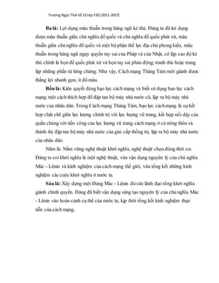 Trương Ngọc Thái tổ 15 lớp Y3D (2011-2017)
Ba là: Lợi dụng mâu thuẫn trong hàng ngũ kẻ thù. Đảng ta đã lợi dụng
được mâu thuẫn giữa chủ nghĩa đế quốc và chủ nghĩa đế quốc phát xít, mâu
thuẫn giữa chủ nghĩa đế quốc và một bộ phận thế lực địa chủ phong kiến, mâu
thuẫn trong hàng ngũ ngụy quyền tay sai của Pháp và của Nhật, cô lập cao độ kẻ
thù chính là bọn đế quốc phát xít và bọn tay sai phản động; tranh thủ hoặc trung
lập những phần tử lừng chừng. Như vậy, Cách mạng Tháng Tám mới giành được
thắng lợi nhanh gọn, ít đổ máu.
Bốn là: Kiên quyết dùng bạo lực cách mạng và biết sử dụng bạo lực cách
mạng một cách thích hợp để đập tan bộ máy nhà nước cũ, lập ra bộ máy nhà
nước của nhân dân. Trong Cách mạng Tháng Tám, bạo lực cáchmạng là sự kết
hợp chặt chẽ giữa lực lượng chính trị với lực lượng vũ trang, kết hợp nổi dậy của
quần chúng với tiến công của lực lượng vũ trang cách mạng ở cả nông thôn và
thành thị đập tan bộ máy nhà nước của giai cấp thống trị, lập ra bộ máy nhà nước
của nhân dân.
Năm là: Nắm vững nghệ thuật khởi nghĩa, nghệ thuật chọn đúng thời cơ.
Đảng ta coi khởi nghĩa là một nghệ thuật, vừa vận dụng nguyên lý của chủ nghĩa
Mác - Lênin và kinh nghiệm của cách mạng thế giới, vừa tổng kết những kinh
nghiệm các cuộc khởi nghĩa ở nước ta.
Sáu là: Xây dựng một Đảng Mác - Lênin đủ sức lãnh đạo tổng khởi nghĩa
giành chính quyền. Đảng đã biết vận dụng sáng tạo nguyên lý của chủ nghĩa Mác
- Lênin vào hoàn cảnh cụ thể của nước ta, kịp thời tổng kết kinh nghiệm thực
tiễn của cách mạng.
 