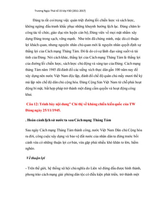 Trương Ngọc Thái tổ 15 lớp Y3D (2011-2017)
Đảng ta rất coitrọng việc quán triệt đường lối chiến lược và sách lược,
không ngừng đấu tranh khắc phục những khuynh hướng lệch lạc. Đảng chăm lo
công tác tổ chức, giáo dục rèn luyện cán bộ, Đảng viên về mọi mặt nhằm xây
dựng Đảng trong sạch, vững mạnh. Như trên đã chứng minh, mặc dù có thuận
lợi khách quan, nhưng nguyên nhân chủ quan mới là nguyên nhân quyết định sự
thắng lợi của Cách mạng Tháng Tám. Đó là do có sự lãnh đạo sáng suốtvà tài
tình của Đảng. Nói cách khác, thắng lợi của Cách mạng Tháng Tám là thắng lợi
của đường lối chiến lược, sáchlược chủ động và sáng tạo của Đảng. Cách mạng
tháng Tám năm 1945 đã đánh đổ các xiềng xích thực dân gần 100 năm nay để
xây dựng nên nước Việt Nam độc lập, đánh đổ chế độ quân chủ mấy mươi thế kỷ
mà lập nên chế độ dân chủ cộng hòa. Đảng Cộng Sản Việt Nam từ chỗ phải hoạt
động bí mật, bất hợp pháp trở thành một đảng cầm quyền và hoạt động công
khai.
Câu 12:Trình bày nội dung” Chỉ thị về kháng chiến kiếnquốc của TW
Đảng ngày 25/11/1945.
. Hoàn cảnh lịch sử nước ta sauCáchmạng Tháng Tám
Sau ngày Cách mạng Tháng Tám thành công, nước Việt Nam Dân chủ Cộng hòa
ra đời, công cuộc xây dựng và bảo vệ đất nước của nhân dân ta đứng trước bối
cảnh vừa có những thuận lợi cơ bản, vừa gặp phải nhiều khó khăn to lớn, hiểm
nghèo.
Về thuận lợi
- Trên thế giới, hệ thống xã hội chủ nghĩa do Liên xô đứng đầu được hình thành,
phong trào cách mạng giải phóng dân tộc có điều kiện phát triển, trở thành một
 